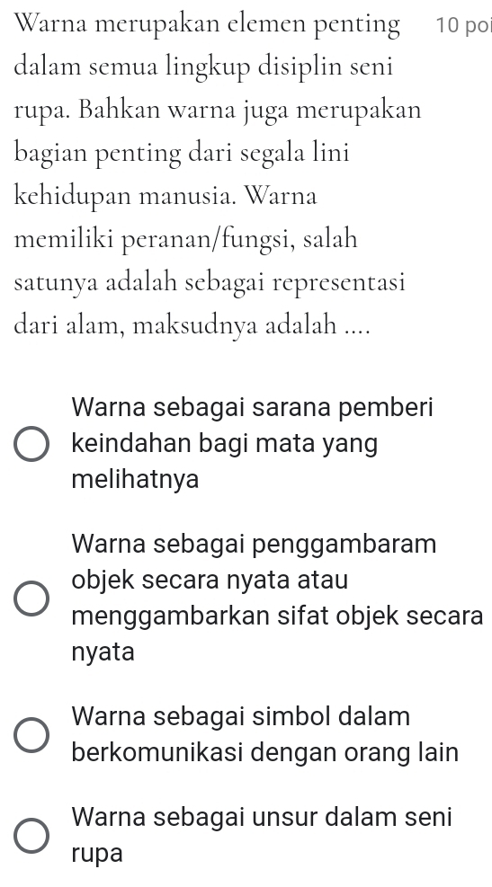 Warna merupakan elemen penting 10 po
dalam semua lingkup disiplin seni
rupa. Bahkan warna juga merupakan
bagian penting dari segala lini
kehidupan manusia. Warna
memiliki peranan/fungsi, salah
satunya adalah sebagai representasi
dari alam, maksudnya adalah ....
Warna sebagai sarana pemberi
keindahan bagi mata yang
melihatnya
Warna sebagai penggambaram
objek secara nyata atau
menggambarkan sifat objek secara
nyata
Warna sebagai simbol dalam
berkomunikasi dengan orang lain
Warna sebagai unsur dalam seni
rupa