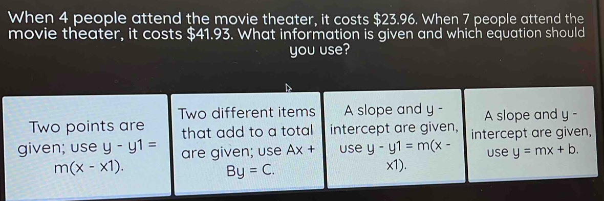 When 4 people attend the movie theater, it costs $23.96. When 7 people attend the 
movie theater, it costs $41.93. What information is given and which equation should 
you use? 
Two different items A slope and y - 
A slope and y-
Two points are that add to a total intercept are given, intercept are given, 
given; use y-y1= are given; use Ax+ use y-y1=m(x- use y=mx+b.
m(x-x1). x1).
By=C.