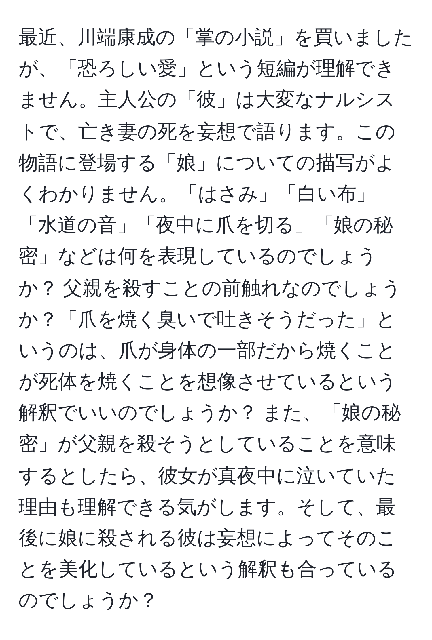 最近、川端康成の「掌の小説」を買いましたが、「恐ろしい愛」という短編が理解できません。主人公の「彼」は大変なナルシストで、亡き妻の死を妄想で語ります。この物語に登場する「娘」についての描写がよくわかりません。「はさみ」「白い布」「水道の音」「夜中に爪を切る」「娘の秘密」などは何を表現しているのでしょうか？ 父親を殺すことの前触れなのでしょうか？「爪を焼く臭いで吐きそうだった」というのは、爪が身体の一部だから焼くことが死体を焼くことを想像させているという解釈でいいのでしょうか？ また、「娘の秘密」が父親を殺そうとしていることを意味するとしたら、彼女が真夜中に泣いていた理由も理解できる気がします。そして、最後に娘に殺される彼は妄想によってそのことを美化しているという解釈も合っているのでしょうか？