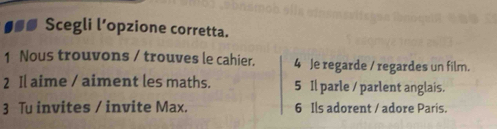 ●●■ Scegli l’opzione corretta. 
1 Nous trouvons / trouves le cahier. 4 Je regarde / regardes un film. 
2 Il aime / aiment les maths. 5 Il parle / parlent anglais. 
3 Tu invites / invite Max. 6 Ils adorent / adore Paris.