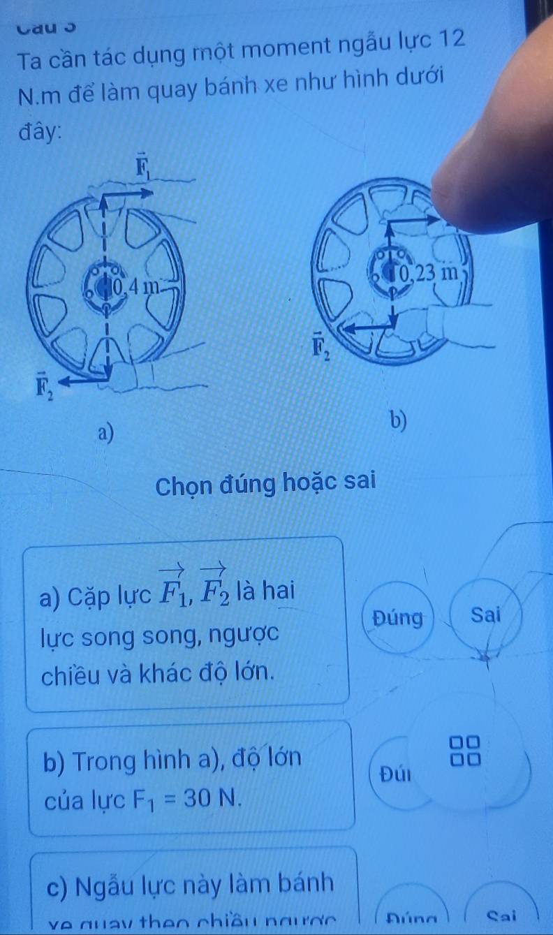 Cau ɔ
Ta cần tác dụng một moment ngẫu lực 12
N.m để làm quay bánh xe như hình dưới
đây:
 
a)
b)
Chọn đúng hoặc sai
a) Cặp lực vector F_1,vector F_2 là hai
Đúng Sai
lực song song, ngược
chiều và khác độ lớn.
b) Trong hình a), độ lớn
Đúi
của lực F_1=30N.
c) Ngẫu lực này làm bánh
ve quay theo chiều ngược  úna Cai