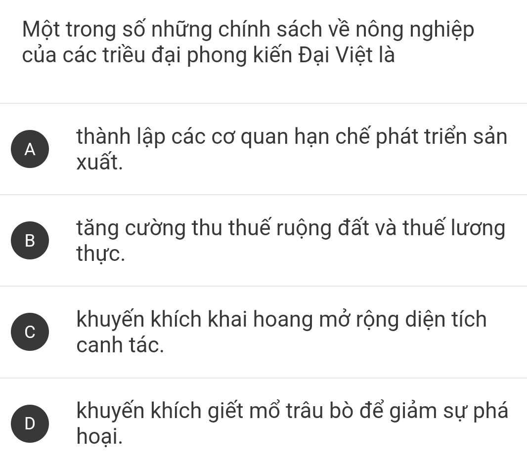 Một trong số những chính sách về nông nghiệp
của các triều đại phong kiến Đại Việt là
A
thành lập các cơ quan hạn chế phát triển sản
xuất.
B
tăng cường thu thuế ruộng đất và thuế lương
thực.
C
khuyến khích khai hoang mở rộng diện tích
canh tác.
D
khuyến khích giết mổ trâu bò để giảm sự phá
hoại.