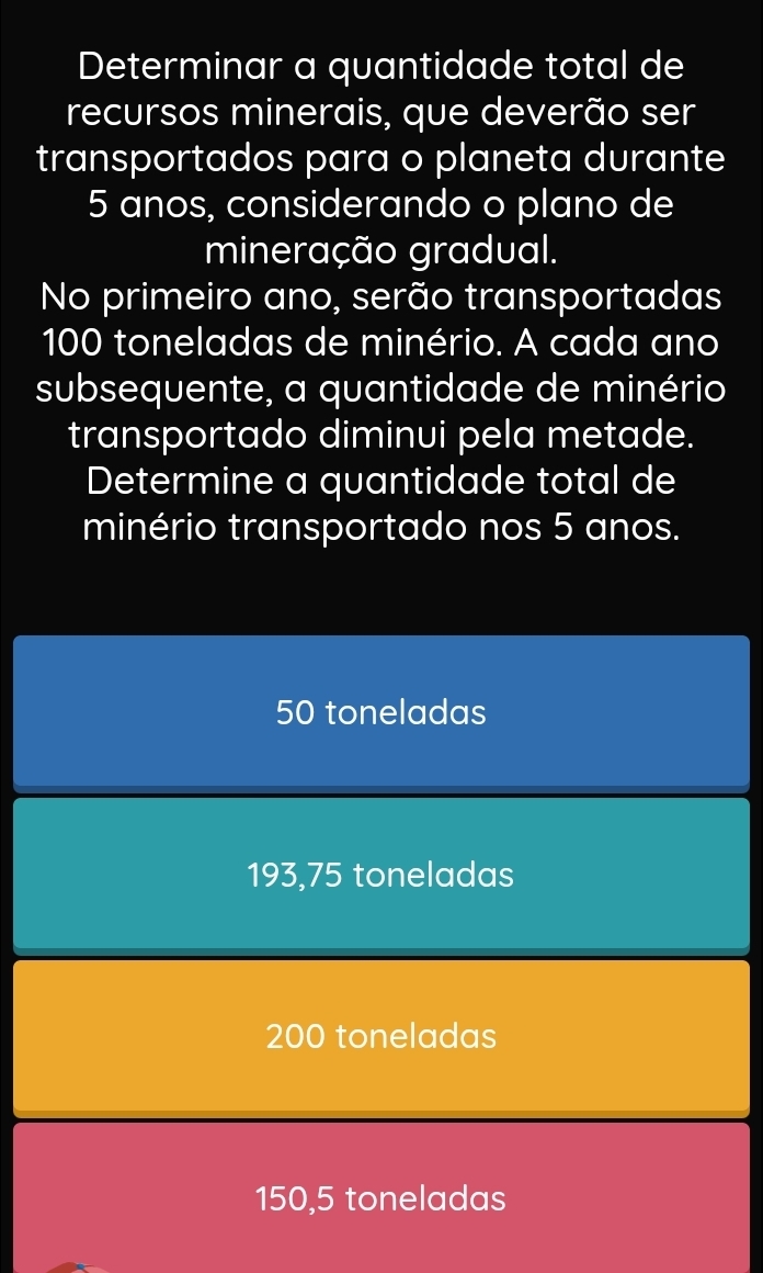 Determinar a quantidade total de
recursos minerais, que deverão ser
transportados para o planeta durante
5 anos, considerando o plano de
mineração gradual.
No primeiro ano, serão transportadas
100 toneladas de minério. A cada ano
subsequente, a quantidade de minério
transportado diminui pela metade.
Determine a quantidade total de
minério transportado nos 5 anos.
50 toneladas
193,75 toneladas
200 toneladas
150,5 toneladas