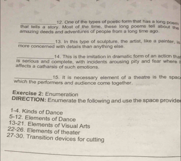 One of the types of poetic form that has a long poem 
that tells a story. Most of the time, these long poems tell about the 
amazing deeds and adventures of people from a long time ago. 
_13. In this type of sculpture, the artist, like a painter, is 
more concerned with details than anything else. 
_14. This is the imitation in dramatic form of an action tha 
is serious and complete, with incidents arousing pity and fear where i 
affects a catharsis of such emotions. 
_15. It is necessary element of a theatre is the spac 
which the performers and audience come together. 
Exercise 2: Enumeration 
DIRECTION: Enumerate the following and use the space provide 
1-4. Kinds of Dance 
5-12. Elements of Dance 
13-21. Elements of Visual Arts 
22-26. Elements of theater 
27-30. Transition devices for cutting 
_