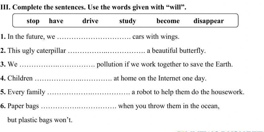 Complete the sentences. Use the words given with “will”. 
stop have drive study become disappear 
1. In the future, we_ cars with wings. 
2. This ugly caterpillar _a beautiful butterfly. 
3. We _pollution if we work together to save the Earth. 
4. Children _at home on the Internet one day. 
5. Every family _a robot to help them do the housework. 
6. Paper bags _when you throw them in the ocean, 
but plastic bags won’t.