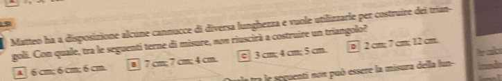 Matteo ha a disposizione alcune cannucce di diversa lunghezza e vuole utilizzarle per costruire dei trian-
goli. Con quale, tra le seguenti terne di misure, nom riuscirà a costruire un triangolo?
le clo
A] 6cm; 6 cm; 6cm B 7 cm; 7 cm; 4 cm. c 3 cm; 4 cm; 5 cm. 0 2 cm; 7 cm; 12 cm.
a tra le seguenti nom può essere la misura della lun- lnds