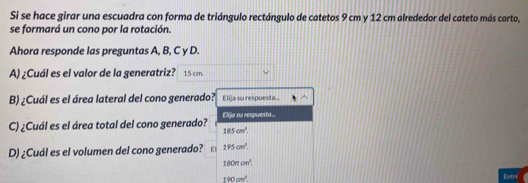 Si se hace girar una escuadra con forma de triángulo rectángulo de catetos 9 cm y 12 cm alrededor del cateto más corto, 
se formará un cono por la rotación. 
Ahora responde las preguntas A, B, C y D. 
A) ¿Cuál es el valor de la generatriz? 15 cm. 
B) ¿Cuál es el área lateral del cono generado? Elija su respuesta... 
Elija su respuesta... 
C) ¿Cuál es el área total del cono generado?
185cm^2. 
D) ¿Cuál es el volumen del cono generado? El 195cm^2.
180π cm^2.
190cm^3. 
Entre