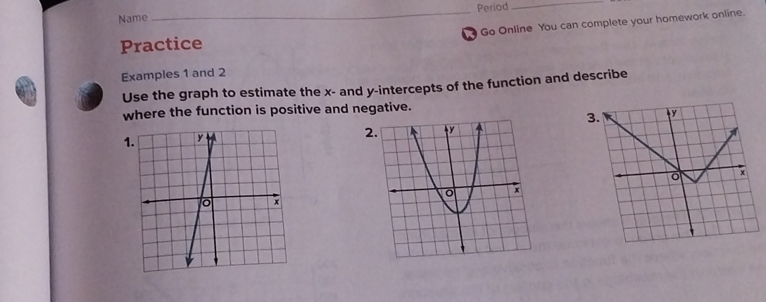 Period_ 
Name 
Go Online You can complete your homework online. 
Practice 
Examples 1 and 2 
Use the graph to estimate the x - and y-intercepts of the function and describe 
where the function is positive and negative. 
3. y
1. 
2. 
+