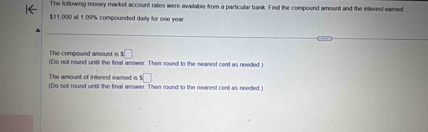 The following money market account rates were available from a particular bank. Find the compound amount and the interest earned.
$11,000 at 1.09% compounded daily for one year
The compound amount is $□. 
(Do not round until the final answer. Then round to the nearest cent as needed.) 
The amount of interest earned is $□. 
(Do not round until the final answer. Then round to the nearest cent as needed.)