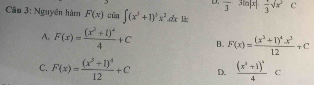 D. frac 3· 3ln |x|· frac 3sqrt(x^3)C
Câu 3: Nguyên hàm F(x) của ∈t (x^3+1)^3x^2.dx là:
A. F(x)=frac (x^3+1)^44+C F(x)=frac (x^3+1)^4x^312+C
B.
C. F(x)=frac (x^3+1)^412+C frac (x^3+1)^44 _ C
D.