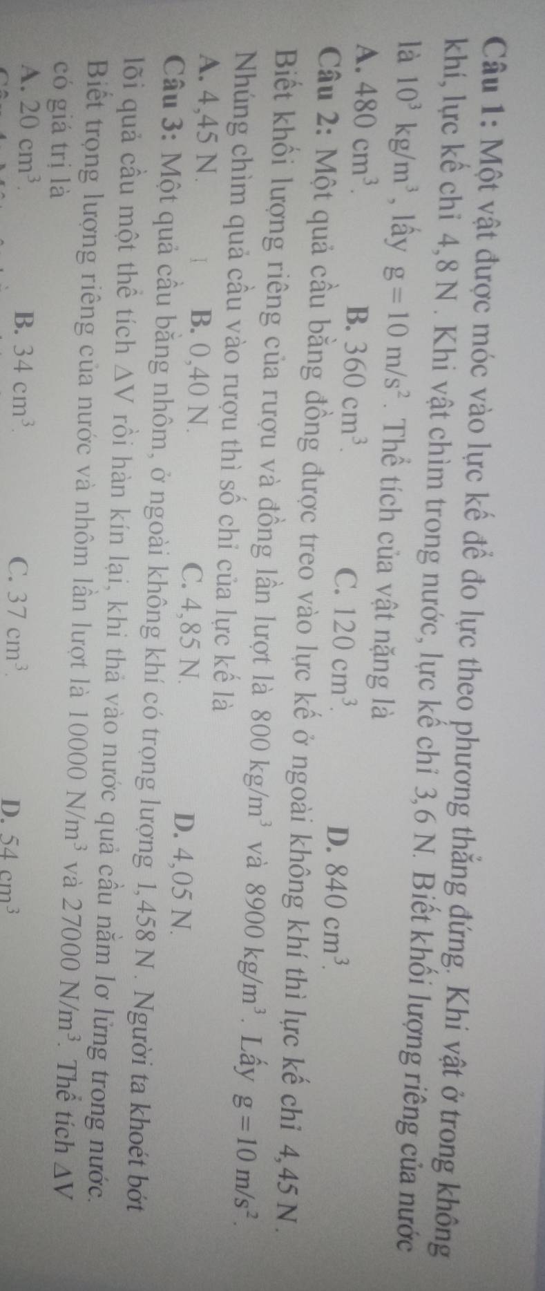 Một vật được móc vào lực kế để đo lực theo phương thẳng đứng. Khi vật ở trong không
khí, lực kế chỉ 4, 8 N. Khi vật chìm trong nước, lực kế chỉ 3,6 N. Biết khối lượng riêng của nước
là 10^3kg/m^3 , lây g=10m/s^2. Thể tích của vật nặng là
A. 480cm^3.
B. 360cm^3. C. 120cm^3. D. 840cm^3. 
Câu 2: Một quả cầu bằng đồng được treo vào lực kế ở ngoài không khí thì lực kế chỉ 4,45 N.
Biết khối lượng riêng của rượu và đồng lần lượt là 800kg/m^3 và 8900kg/m^3. Lấy g=10m/s^2. 
Nhúng chìm quả cầu vào rượu thì số chỉ của lực kế là
A. 4,45 N. B. 0,40 N. C. 4,85 N. D. 4,05 N.
Câu 3: Một quả cầu băng nhôm, ở ngoài không khí có trọng lượng 1,458 N. Người ta khoét bớt
lõi quả cầu một thể tích △ V rồi hàn kín lại, khi thả vào nước quả cầu nằm lơ lửng trong nước.
Biết trọng lượng riêng của nước và nhôm lần lượt là 10000N/m^3 và 27000N/m^3 Thể tích △ V
có giá trị là
A. 20cm^3. B. 34cm^3. C. 37cm^3. D. 54cm^3
