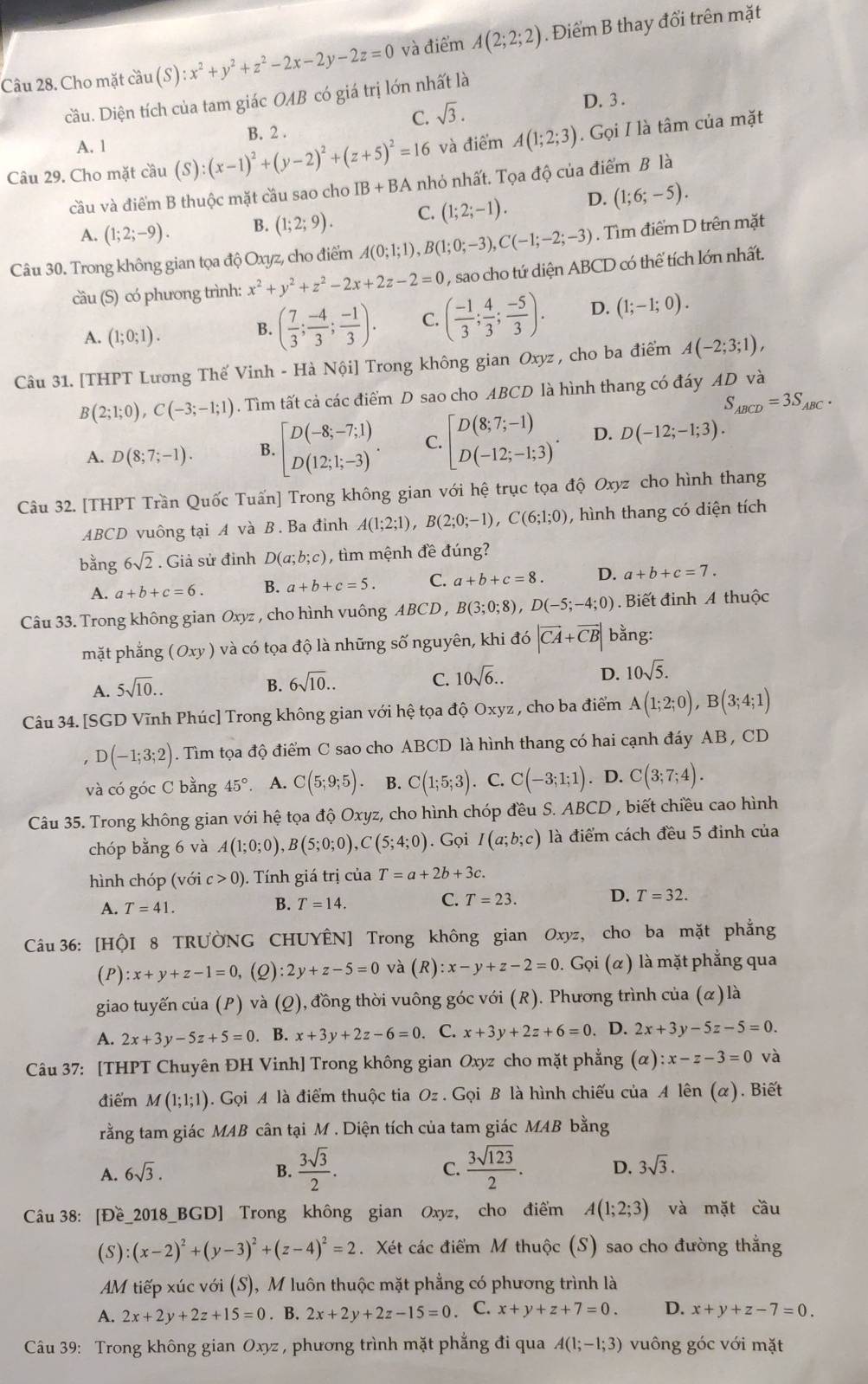 Cho mặt cầu (S):x^2+y^2+z^2-2x-2y-2z=0 và điểm A(2;2;2). Điểm B thay đổi trên mặt
cầu. Diện tích của tam giác OAB có giá trị lớn nhất là
A. 1 B. 2 . C. sqrt(3). D. 3 .
và điểm A(1;2;3). Gọi I là tâm của mặt
Câu 29. Cho mặt cầu (S):(x-1)^2+(y-2)^2+(z+5)^2=16 nhỏ nhất. Tọa độ của điểm B là
cầu và điểm B thuộc mặt cầu sao cho IB+BA
A. (1;2;-9). B. (1;2;9). C. (1;2;-1). D. (1;6;-5).
Câu 30. Trong không gian tọa độ Oxyz, cho điểm A(0;1;1),B(1;0;-3),C(-1;-2;-3). Tìm điểm D trên mặt
cầu (S) có phương trình: x^2+y^2+z^2-2x+2z-2=0 , sao cho tứ diện ABCD có thể tích lớn nhất.
A. (1;0;1).
B. ( 7/3 ; (-4)/3 ; (-1)/3 ). C. ( (-1)/3 ; 4/3 ; (-5)/3 ). D. (1;-1;0).
Câu 31. [THPT Lương Thế Vinh - Hà Nội] Trong không gian Oxyz , cho ba điểm A(-2;3;1),
B(2;1;0),C(-3;-1;1). Tìm tất cả các điểm D sao cho ABCD là hình thang có đáy AD và
S_ABCD=3S_ABC.
A. D(8;7;-1). B. beginbmatrix D(-8;-7;1) D(12;1;-3)endarray. . C. beginbmatrix D(8;7;-1) D(-12;-1;3)endarray. . D. D(-12;-1;3).
Câu 32. [THPT Trần Quốc Tuấn] Trong không gian với hệ trục tọa độ Oxyz cho hình thang
ABCD vuông tại A và B. Ba đinh A(1;2;1),B(2;0;-1),C(6;1;0) , hình thang có diện tích
bằng 6sqrt(2). Giả sử đinh D(a;b;c) , tìm mệnh đề đúng?
A. a+b+c=6. B. a+b+c=5. C. a+b+c=8. D. a+b+c=7.
Câu 33. Trong không gian Oxyz , cho hình vuông ABCD , B(3;0;8),D(-5;-4;0).  Biết đinh A thuộc
mặt phắng (Oxy) và có tọa độ là những số nguyên, khi đó |vector CA+vector CB| bằng:
A. 5sqrt(10).. B. 6sqrt(10).. C. 10sqrt(6).. D. 10sqrt(5).
Câu 34. [SGD Vĩnh Phúc] Trong không gian với hệ tọa độ Oxyz , cho ba điểm A(1;2;0),B(3;4;1). D(-1;3;2). Tìm tọa độ điểm C sao cho ABCD là hình thang có hai cạnh đáy AB , CD
và có góc C bằng 45° A. C(5;9;5) B. C(1;5;3). C. C(-3;1;1). D. C(3;7;4).
Câu 35. Trong không gian với hệ tọa độ Oxyz, cho hình chóp đều S. ABCD , biết chiều cao hình
chóp bằng 6 và A(1;0;0),B(5;0;0),C(5;4;0). Gọi I(a;b;c) là điểm cách đều 5 đinh của
hình chóp (với c>0) ). Tính giá trị của T=a+2b+3c.
A. T=41.
B. T=14. C. T=23. D. T=32.
Câu 36: [HộI 8 TRƯờNG CHUYÊN] Trong không gian Oxyz, cho ba mặt phẳng
(P) :x+y+z-1=0 , (2) :2y+z-5=0 và (R) :x-y+z-2=0. Gọi (α) là mặt phẳng qua
giao tuyến của (P) và (Q), đồng thời vuông góc với (R). Phương trình của (α) là
A. 2x+3y-5z+5=0. B. x+3y+2z-6=0. C. x+3y+2z+6=0. D. 2x+3y-5z-5=0.
Câu 37: [THPT Chuyên ĐH Vinh] Trong không gian Oxyz cho mặt phẳng (alpha ):x-z-3=0 và
điểm M(1;1;1) 9. Gọi A là điểm thuộc tia Oz . Gọi B là hình chiếu của A lên (α). Biết
rằng tam giác MAB cân tại M . Diện tích của tam giác MAB bằng
A. 6sqrt(3). B.  3sqrt(3)/2 . C.  3sqrt(123)/2 . D. 3sqrt(3).
Câu 38: [Đề_2018_BGD] Trong không gian Oxyz, cho điểm A(1;2;3) và mặt cầu
(S) (x-2)^2+(y-3)^2+(z-4)^2=2. Xét các điểm M thuộc (S) sao cho đường thắng
AM tiếp xúc với (S), M luôn thuộc mặt phẳng có phương trình là
A. 2x+2y+2z+15=0. B. 2x+2y+2z-15=0 C. x+y+z+7=0. D. x+y+z-7=0.
Câu 39: Trong không gian Oxyz , phương trình mặt phẳng đi qua A(1;-1;3) vuông góc với mặt