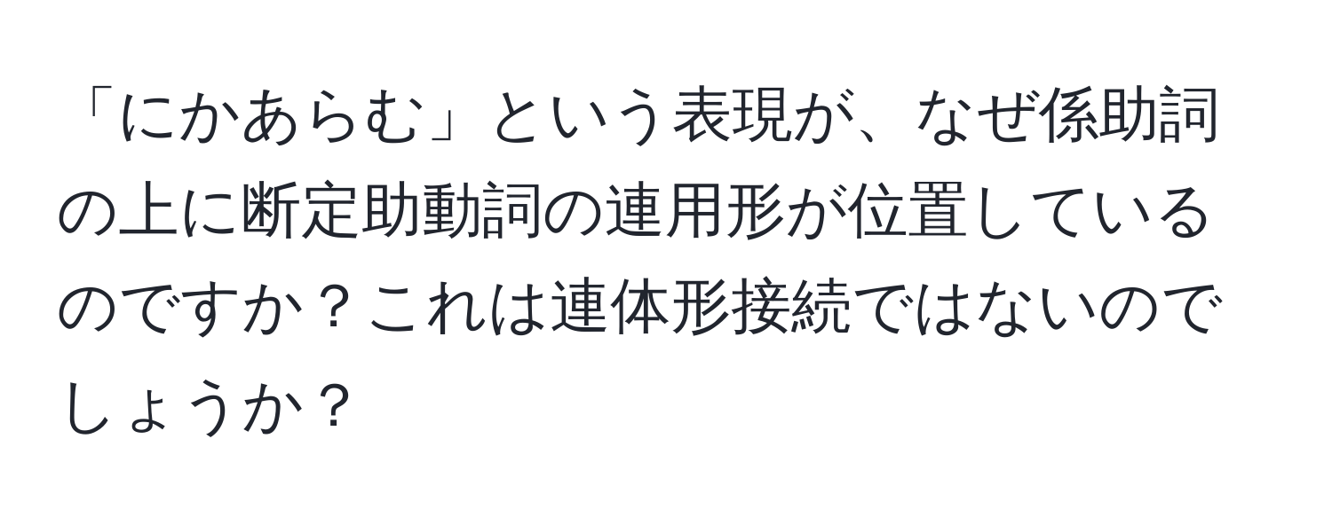 「にかあらむ」という表現が、なぜ係助詞の上に断定助動詞の連用形が位置しているのですか？これは連体形接続ではないのでしょうか？