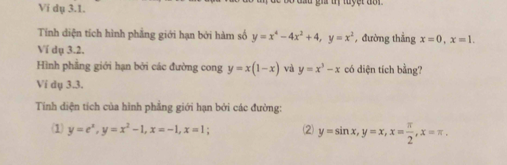 Vi dụ 3.1. 
d u gi tị tuy er do r 
Tính diện tích hình phẳng giới hạn bởi hàm số y=x^4-4x^2+4, y=x^2 , đường thẳng x=0, x=1. 
Ví dụ 3.2. 
Hình phẳng giới hạn bởi các đường cong y=x(1-x) và y=x^3-x có diện tích bằng? 
Vi dụ 3.3. 
Tính diện tích của hình phẳng giới hạn bởi các đường: 
(1) y=e^x, y=x^2-1, x=-1, x=1; (2) y=sin x, y=x, x= π /2 , x=π.