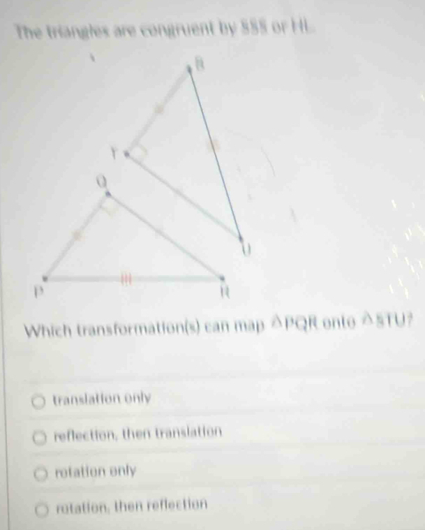 The triangles are congruent by $55 or HL
Which transformation(s) can map △ PQR ente △ sTU
translation only
reflection, then translation
retation only
rotation, then reflection