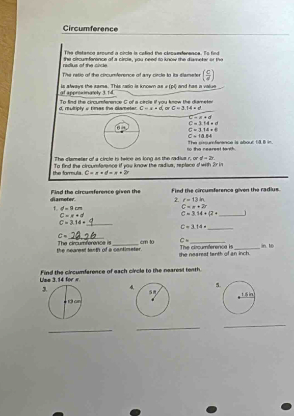 Circumference 
The distance around a circle is called the circumference. To find 
the circumference of a circle, you need to know the diameter or the 
radius of the circle 
The ratio of the circumference of any circle to its diameter ( c/d )
is always the same. This ratio is known as π (pi) and has a value 
of approximately 3.14
To find the circumference C of a circle if you know the diameter 
d, multiply π times the diameter. C=π · d, or Capprox 3.14=d
C=π · d
C=3.14· d
C=3.14· 6
Capprox 18.84
The circumference is about 18.8 in. 
to the nearest tenth. 
The diameter of a circle is twice as long as the radius r, or d=2r. 
To find the circumference if you know the radius, replace d with 2r in 
the formula. C=π · d=π · 2r
Find the circumference given the Find the circumference given the radius. 
diameter. 2. r=13in
1. d=9cm C=π · 2r
C=π · d
_ Capprox 3.14· (2·
_ C=3.14·
_ Capprox 3.14·
_ C=
The circumference is_ cm to C= _ 
the nearest tenth of a centimeter. The circumference is_ in. to 
the nearest tenth of an inch. 
Find the circumference of each circle to the nearest tenth. 
Use 3.14 for π
3
4 
5 

_ 
_ 
_