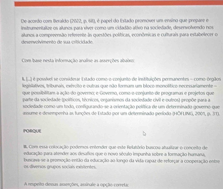 De acordo com Beraldo (2022, p. 68), é papel do Estado promover um ensino que prepare e 
instrumentalize os alunos para viver como um cidadão ativo na sociedade, desenvolvendo nos 
alunos a compreensão referente às questões políticas, econômicas e culturais para estabelecer o 
desenvolvimento de sua criticidade. 
Com base nesta informação analise as asserções abaixo: 
I (.) é possível se considerar Estado como o conjunto de instituições permanentes - como órgãos 
legislativos, tribunais, exército e outras que não formam um bloco monolítico necessariamente 
que possibilitam a ação do governo; e Governo, como o conjunto de programas e projetos que 
parte da sociedade (políticos, técnicos, organismos da sociedade civil e outros) propõe para a 
sociedade como um todo, configurando-se a orientação política de um determinado governo que 
assume e desempenha as funções de Estado por um determinado período (HÖFLING, 2001, p. 31). 
PORQUE 
. Com essa colocação podemos entender que este Relatório buscou atualizar o conceito de 
educação para atender aos desafios que o novo século impunha sobre a formação humana, 
buscava-se a promoção então da educação ao longo da vida capaz de reforçar a cooperação entre 
os diversos grupos sociais existentes. 
A respeito dessas asserções, assinale a opção correta: