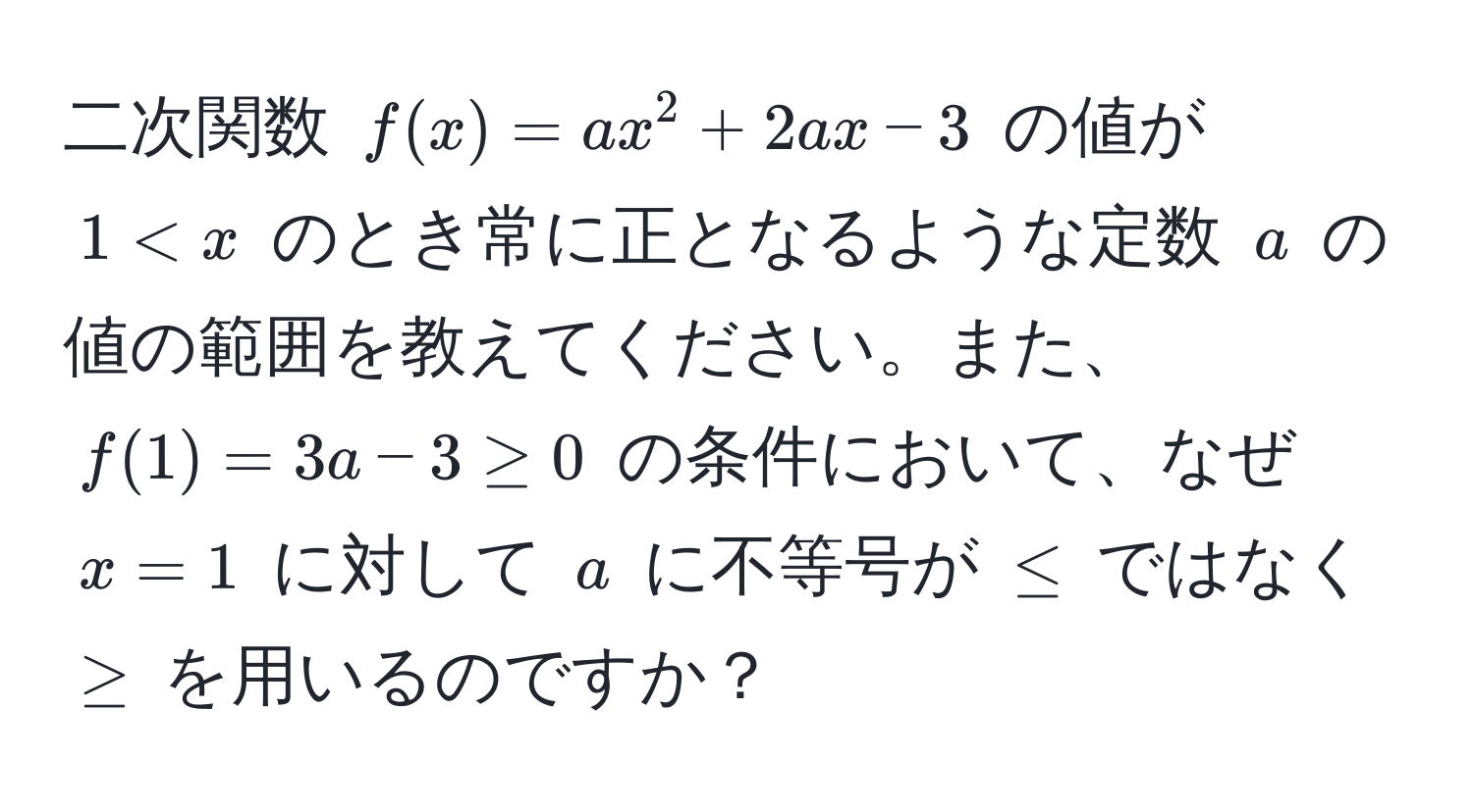 二次関数 $f(x) = ax^2 + 2ax - 3$ の値が $1 < x$ のとき常に正となるような定数 $a$ の値の範囲を教えてください。また、$f(1) = 3a - 3 ≥ 0$ の条件において、なぜ $x = 1$ に対して $a$ に不等号が $≤$ ではなく $≥$ を用いるのですか？