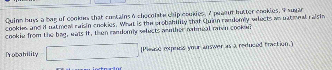 Quinn buys a bag of cookies that contains 6 chocolate chip cookies, 7 peanut butter cookies, 9 sugar 
cookies and 8 oatmeal raisin cookies. What is the probability that Quinn randomly selects an oatmeal raisin 
cookie from the bag, eats it, then randomly selects another oatmeal raisin cookie? 
Probability =□ (Please express your answer as a reduced fraction.) 
Instructor