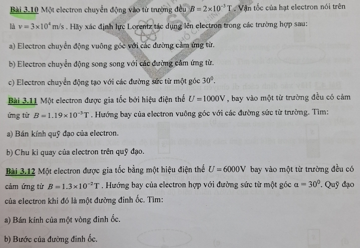 Một electron chuyển động vào từ trường đều B=2* 10^(-3)T. Vận tốc của hạt electron nói trên 
là v=3* 10^4m/s. Hãy xác định lực Lorentz tác dụng lên electron trong các trường hợp sau: 
a) Electron chuyển động vuông góc với các đường cảm ứng từ. 
b) Electron chuyển động song song với các đường cảm ứng từ. 
c) Electron chuyển động tạo với các đường sức từ một góc 30^0. 
Bài 3.11 Một electron được gia tốc bởi hiệu điện thế U=1000V , bay vào một từ trường đều có cảm 
ứng từ B=1.19* 10^(-3)T. Hướng bay của electron vuông góc với các đường sức từ trường. Tìm: 
a) Bán kính quỹ đạo của electron. 
b) Chu kì quay của electron trên quỹ đạo. 
Bài 3.12 Một electron được gia tốc bằng một hiệu điện thế U=6000V bay vào một từ trường đều có 
cảm ứng từ B=1.3* 10^(-2)T. Hướng bay của electron hợp với đường sức từ một góc alpha =30°. Quỹ đạo 
của electron khi đó là một đường đinh ốc. Tìm: 
a) Bán kính của một vòng đinh ốc. 
b) Bước của đường đinh ốc.