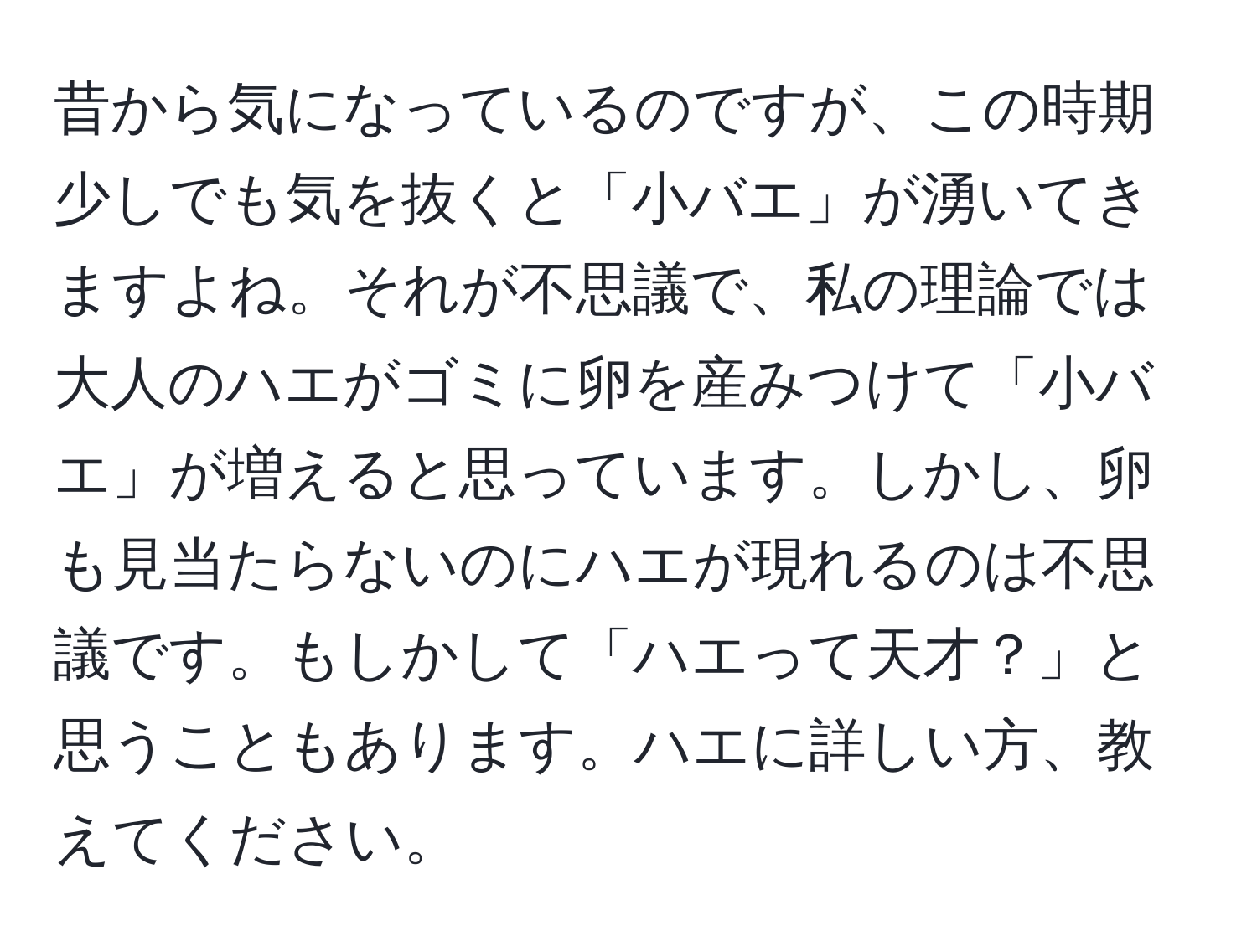 昔から気になっているのですが、この時期少しでも気を抜くと「小バエ」が湧いてきますよね。それが不思議で、私の理論では大人のハエがゴミに卵を産みつけて「小バエ」が増えると思っています。しかし、卵も見当たらないのにハエが現れるのは不思議です。もしかして「ハエって天才？」と思うこともあります。ハエに詳しい方、教えてください。