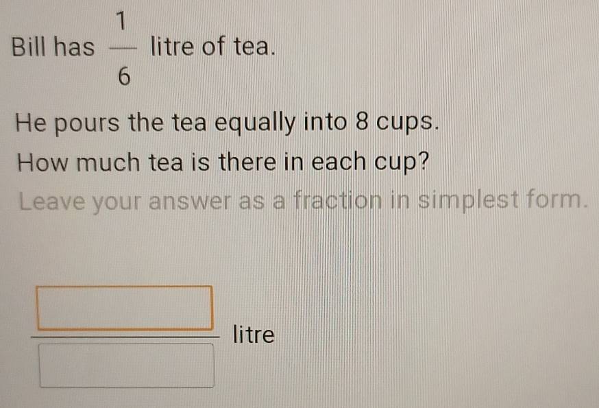 Bill has  1/6  litre of tea. 
He pours the tea equally into 8 cups. 
How much tea is there in each cup? 
Leave your answer as a fraction in simplest form.
 □ /□   litre