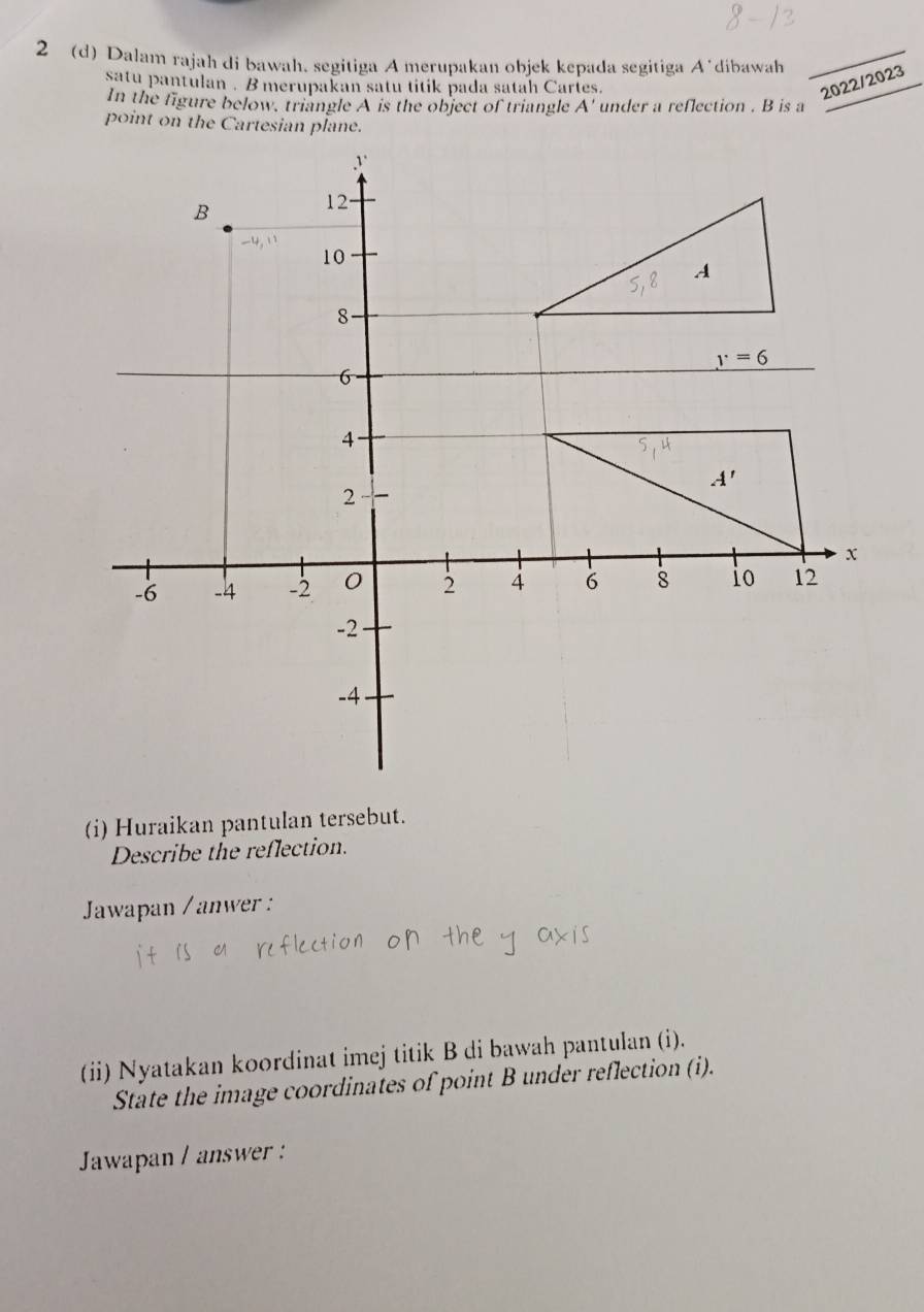 2 (d) Dalam rajah di bawah. segitiga A merupakan objek kepada segitiga A’dibawah_
satu pantulan . B merupakan satu titik pada satah Cartes.
2022/2023
In the figure below, triangle A is the object of triangle A' under a reflection . B is a
point on the Cartesian plane.
(i) Huraikan pantulan tersebut.
Describe the reflection.
Jawapan /anwer :
(ii) Nyatakan koordinat imej titik B di bawah pantulan (i).
State the image coordinates of point B under reflection (i).
Jawapan / answer