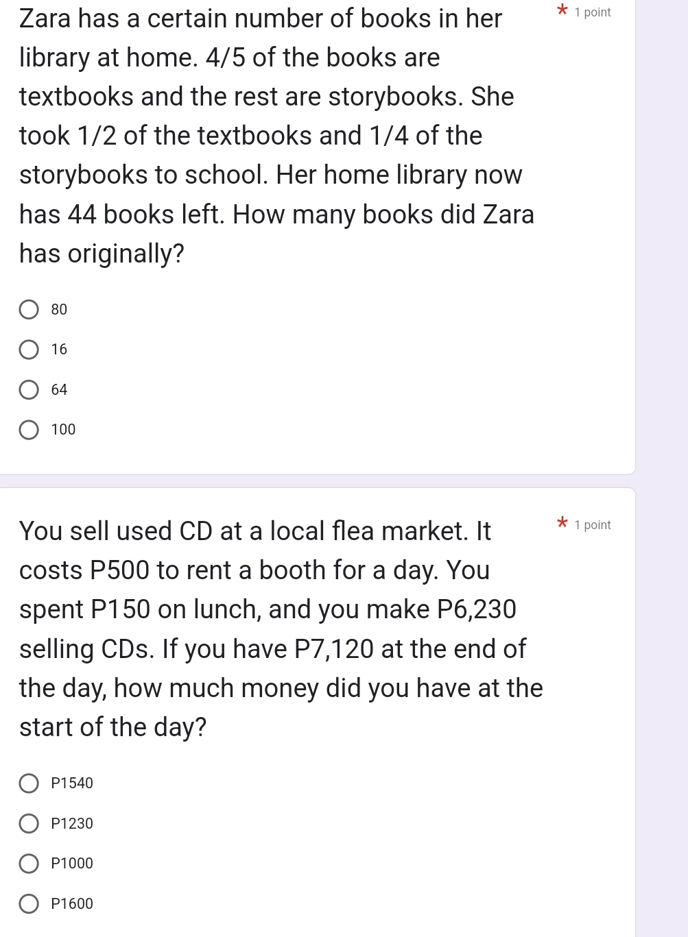 Zara has a certain number of books in her 1 point
library at home. 4/5 of the books are
textbooks and the rest are storybooks. She
took 1/2 of the textbooks and 1/4 of the
storybooks to school. Her home library now
has 44 books left. How many books did Zara
has originally?
80
16
64
100
You sell used CD at a local flea market. It 1 point
costs P500 to rent a booth for a day. You
spent P150 on lunch, and you make P6,230
selling CDs. If you have P7,120 at the end of
the day, how much money did you have at the
start of the day?
P1540
P1230
P1000
P1600