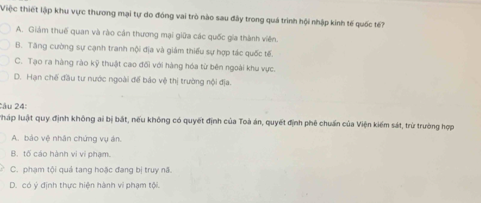 Việc thiết lập khu vực thương mại tự do đóng vai trò nào sau đây trong quá trình hội nhập kinh tế quốc tế?
A. Giảm thuế quan và rào cản thương mại giữa các quốc gia thành viên.
B. Tăng cường sự cạnh tranh nội địa và giảm thiếu sự hợp tác quốc tế.
C. Tạo ra hàng rào kỹ thuật cao đối với hàng hóa từ bên ngoài khu vực.
D. Hạn chế đầu tư nước ngoài để bảo vệ thị trường nội địa.
Câu 24:
Pháp luật quy định không ai bị bắt, nếu không có quyết định của Toà án, quyết định phê chuẩn của Viện kiểm sát, trừ trường hợp
A. bảo vệ nhân chứng vụ án.
B. tố cáo hành vi vi phạm.
C. phạm tội quả tang hoặc đang bị truy nã.
D. có ý định thực hiện hành vi phạm tội.