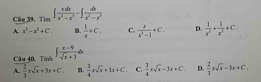 Tim∈t  xdx/x^2-x^3 -∈t  dx/x^2-x^3 
A. x^3-x^2+C. B.  1/x +C. C.  x/x^3-1 +C. D.  1/x^3 + 1/x^2 +C. 
Câu 40. Tính ∈t  (x-9)/sqrt(x)+3 dx
A.  2/3 xsqrt(x)+3x+C. B.  3/4 xsqrt(x)+3x+C. C.  3/4 xsqrt(x)-3x+C. D.  2/3 xsqrt(x)-3x+C.