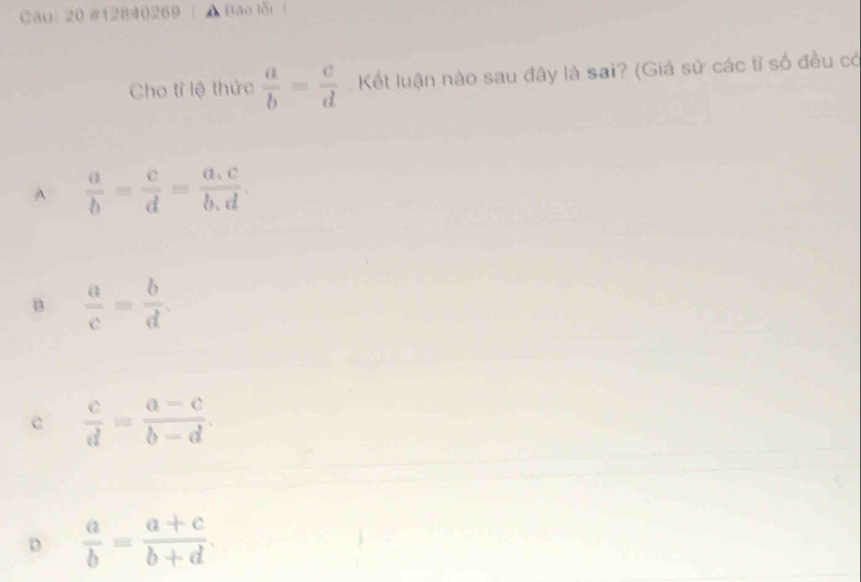 Cau: 20 #12840269 Bào lỗi 
Cho tỉ lệ thức  a/b = c/d . Kết luận nào sau đây là sai? (Giá sử các tỉ số đều có
A  a/b = c/d = (a.c)/b.d .
B  a/c = b/d .
c  c/d = (a-c)/b-d .
D  a/b = (a+c)/b+d .