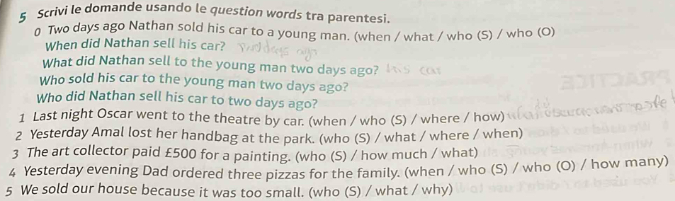 Scrivi le domande usando le question words tra parentesi. 
0 Two days ago Nathan sold his car to a young man. (when / what / who (S) / who (O) 
When did Nathan sell his car? 
What did Nathan sell to the young man two days ago? 
Who sold his car to the young man two days ago? 
Who did Nathan sell his car to two days ago? 
1 Last night Oscar went to the theatre by car. (when / who (S) / where / how) 
2 Yesterday Amal lost her handbag at the park. (who (S) / what / where / when) 
3 The art collector paid £500 for a painting. (who (S) / how much / what) 
4 Yesterday evening Dad ordered three pizzas for the family. (when / who (S) / who (O) / how many) 
5 We sold our house because it was too small. (who (S) / what / why)