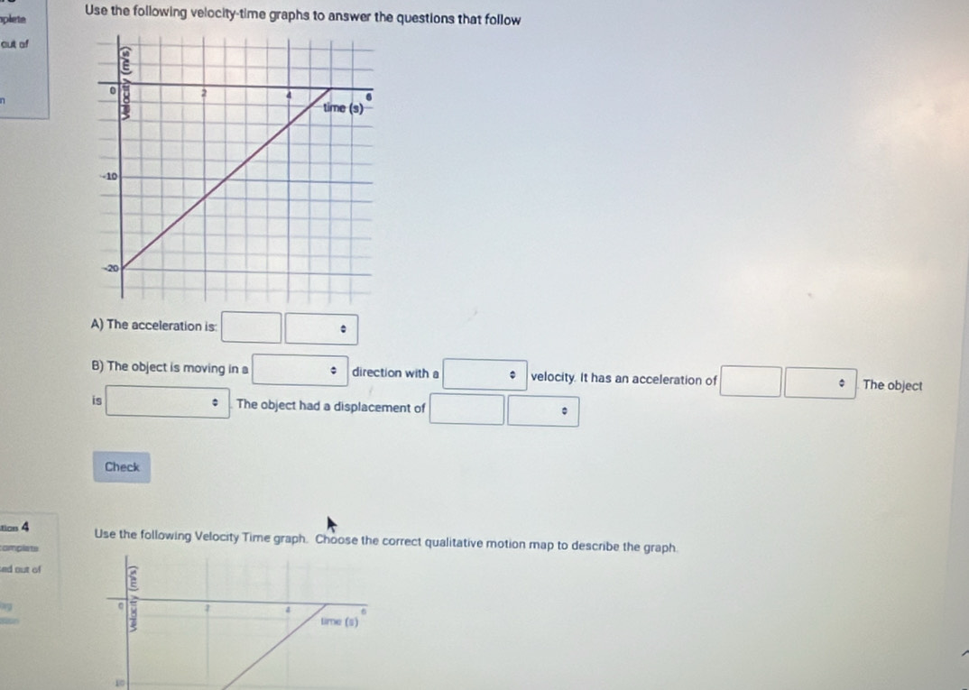 plete Use the following velocity-time graphs to answer the questions that follow
out of
n
A) The acceleration is: □ □ :
B) The object is moving in a □° direction with a □° velocity. It has an acceleration of □ □ : The object
is □° The object had a displacement of □ □ :
Check
tics 4
Use the following Velocity Time graph. Choose the correct qualitative motion map to describe the graph.
complate
ed out of
10