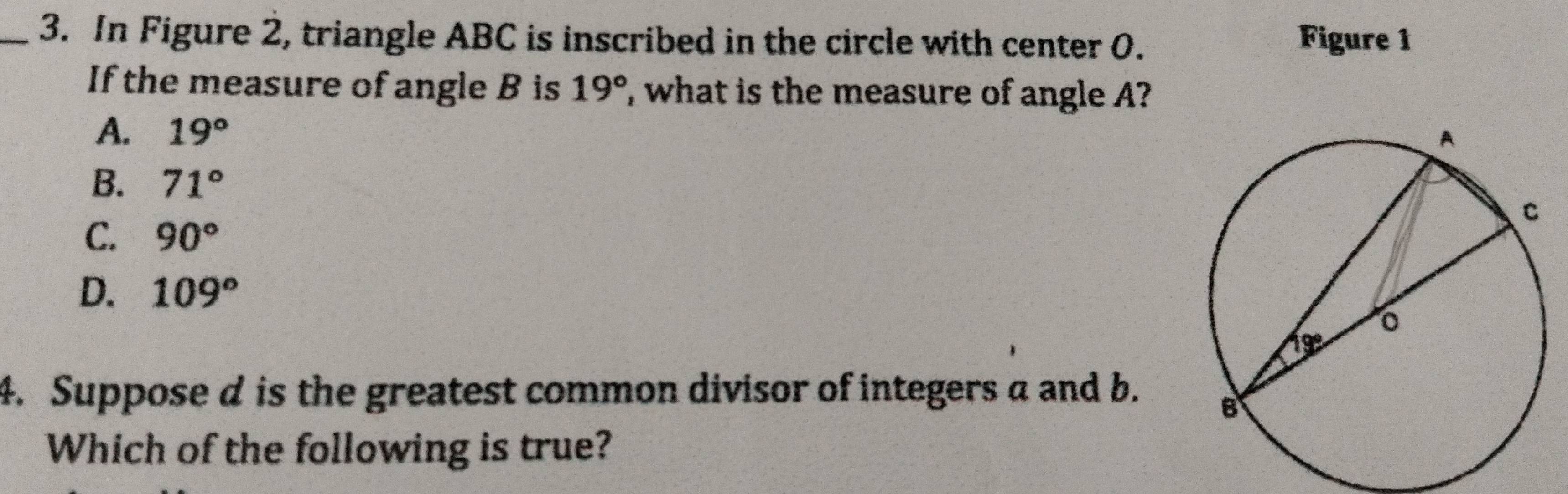 In Figure 2, triangle ABC is inscribed in the circle with center 0. Figure 1
If the measure of angle B is 19° , what is the measure of angle A?
A. 19°
B. 71°
C. 90°
D. 109°
4. Suppose d is the greatest common divisor of integers a and b.
Which of the following is true?