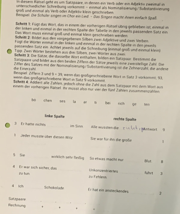 In diesem Rätsel geht es um Satzpaare, in denen ein Verb oder ein Adjektiv zweimal in
unterschiedlicher Schreibung vorkommt = einmal als Nominalisierung/ Substantivierung
groß und einmal als Verb oder Adjektiv klein geschrieben
Beispiel. Die Schüler singen im Chor ein Lied. - Das Singen macht ihnen einfach Spaß.
Schritt 1: Fügt das Wort, das in einem der vorherigen Rätsel übrig geblieben ist, einmal in
der linken und einmal in der rechten Spalte der Tabelle in den jeweils passenden Satz ein
Das Wort muss einmal groß und einmal klein geschrieben werden
Schritt 2: Bildet aus den vorgegebenen Silben zwei Adjektive und zwei Verben.
Fügt die Wörter einmal in der linken und einmal in der rechten Spalte in den jeweils
passenden Satz ein. Achtet jeweils auf die Schreibung (einmal groß und einmal klein)
Tipp. Zwei Wörter bestehen aus drei Silben, zwei Wörter aus zwei.
Schritt 3: Die Sätze, die dasselbe Wort enthalten, bilden ein Satzpaar. Bestimmt die
Satzpaare und bildet aus den beiden Ziffern der Sätze jeweils eine zweistellige Zahl. Die
Ziffer des Satzes mit der Nominalisierung / Substantivierung ist die Zehnerzahl, die andere
die Einerzahl
Beispiel: Ziffern 3 und 9=39 I, wenn das großgeschriebene Wort in Satz 3 vorkommt; 93,
wenn das großgeschriebene Wort in Satz 9 vorkommt.
Schritt 4; Addiert alle Zahlen, jedoch ohne die Zahl aus dem Satzpaar mit dem Wort aus
einem der vorherigen Rätsel. Ihr müsst also nur vier der fünf Zahlen zusammenzählen
bo chen ses la ar t bei rich ge ten
linke Spalte rechte Spalte
3 Er hatte nichts _im Sinn. Alle wussten die ntwort. 9
1 Jeder musste über diesen Witz Sie war für ihn die große 1
5 Sie _wirklich sehr fleißig So etwas macht nur _Blut. 8
4 Er war sich sicher, das _Unkonzentriertes _führt 3
zu tun zu Fehlern
4 Ich _Schokolade Er hat ein ansteckendes _2
Satzpaare _._ .
_
Rechnung + +_