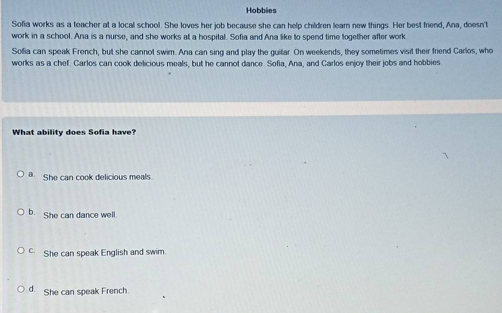 Hobbies
Sofia works as a teacher at a local school. She loves her job because she can help children learn new things. Her best friend, Ana, doesn't
work in a school. Ana is a nurse, and she works at a hospital. Sofia and Ana like to spend time together after work
Sofia can speak French, but she cannot swim. Ana can sing and play the guitar On weekends, they sometimes visit their friend Carlos, who
works as a chef. Carlos can cook delicious meals, but he cannot dance Sofia, Ana, and Carlos enjoy their jobs and hobbies.
What ability does Sofia have?
a. She can cook delicious meals.
b. She can dance well.
c. She can speak English and swim.
d. She can speak French.