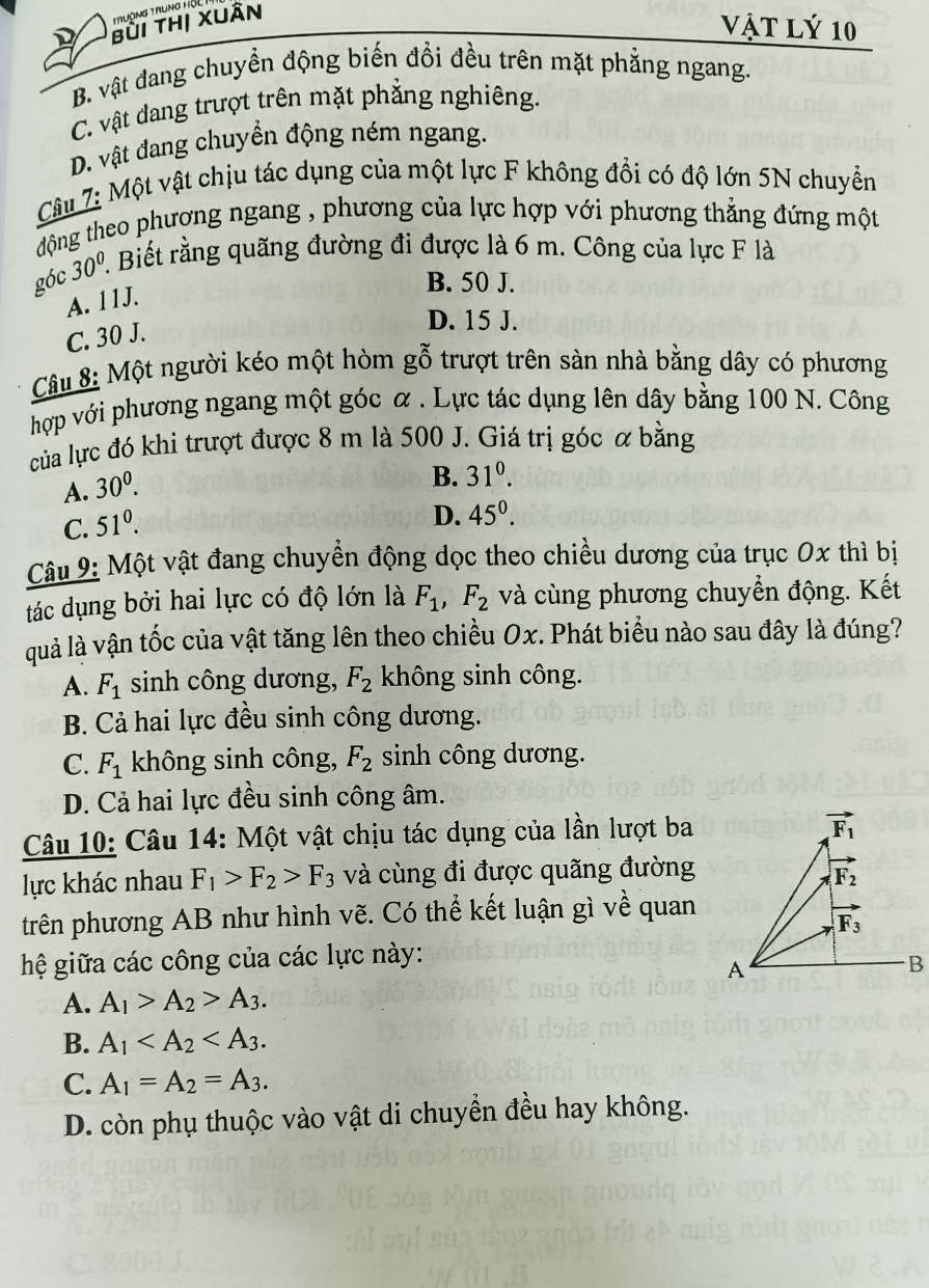 Truờng Trung HộL
bùi thị xuân
vật lý 10
B. vật đang chuyền động biến đổi đều trên mặt phẳng ngang.
C. vật dang trượt trên mặt phẳng nghiêng.
D. vật đang chuyển động ném ngang.
Câu 7: Một vật chịu tác dụng của một lực F không đổi có độ lớn 5N chuyển
động theo phương ngang , phương của lực hợp với phương thẳng đứng một
góc 30^(0°.. Biết rằng quãng đường đi được là 6 m. Công của lực F là
B. 50 J.
A. 11J.
C. 30 J.
D. 15 J.
Câu 8: Một người kéo một hòm gỗ trượt trên sàn nhà bằng dây có phương
hợp với phương ngang một góc α . Lực tác dụng lên dây bằng 100 N. Công
của lực đó khi trượt được 8 m là 500 J. Giá trị góc α bằng
A. 30^0).
B. 31^0.
C. 51^0.
D. 45^0.
Câu 9: Một vật đang chuyền động dọc theo chiều dương của trục 0x thì bị
tác dụng bởi hai lực có độ lớn là F_1,F_2 và cùng phương chuyển động. Kết
quả là vận tốc của vật tăng lên theo chiều Ox. Phát biểu nào sau đây là đúng?
A. F_1 sinh công dương, F_2 không sinh công.
B. Cả hai lực đều sinh công dương.
C. F_1 không sinh công, F_2 sinh công dương.
D. Cả hai lực đều sinh công âm.
Câu 10: Câu 14: Một vật chịu tác dụng của lần lượt ba
vector F_1
lực khác nhau F_1>F_2>F_3 và cùng đi được quãng đường
F_2
trên phương AB như hình vẽ. Có thể kết luận gì về quan
F_3
hệ giữa các công của các lực này:
A
B
A. A_1>A_2>A_3.
B. A_1
C. A_1=A_2=A_3.
D. còn phụ thuộc vào vật di chuyền đều hay không.