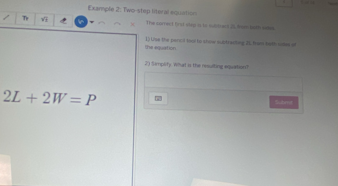 ( Ar 24 
Example 2: Two-step literal equation 
Tr sqrt(± ) The correct first step is to subtract 21 from both sides. 
1) Use the pencil tool to show subtracting 2L from both sides of 
the equation. 
2) Simplify. What is the resulting equation?
2L+2W=P
Submit