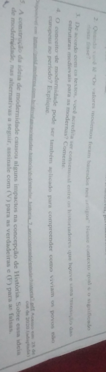 Quando você lê “Os valores modernos foram baseados nos antigos” Nesse contexto qual é o significado 
e a rase? 
3. De acordo com os textos, você acredita ser consensual entre os historiadores que houve uma transição das 
estruturas medievais para as modernas? Comente. 
4. O conceito de modernidade pode ser também aplicado para compreender como viviam os povos não 
europeus no periodo? Explique. 
Dispon/vei.cm: https://pold.modetna.com.br/divulgacao/estudar-historia/dvd/estudar_historia_7_ano/conteudo/estudachistoria7.pdf Acesso em: 28 de 
out de 2020 (adaptada) 
5. A construção da ideia de modernidade causou alguns impactos na concepção de História. Sobre essa ideia 
de modernidade, nas alternativas a seguir, assinale com (V) para as verdadeiras e (F) para as falsas.