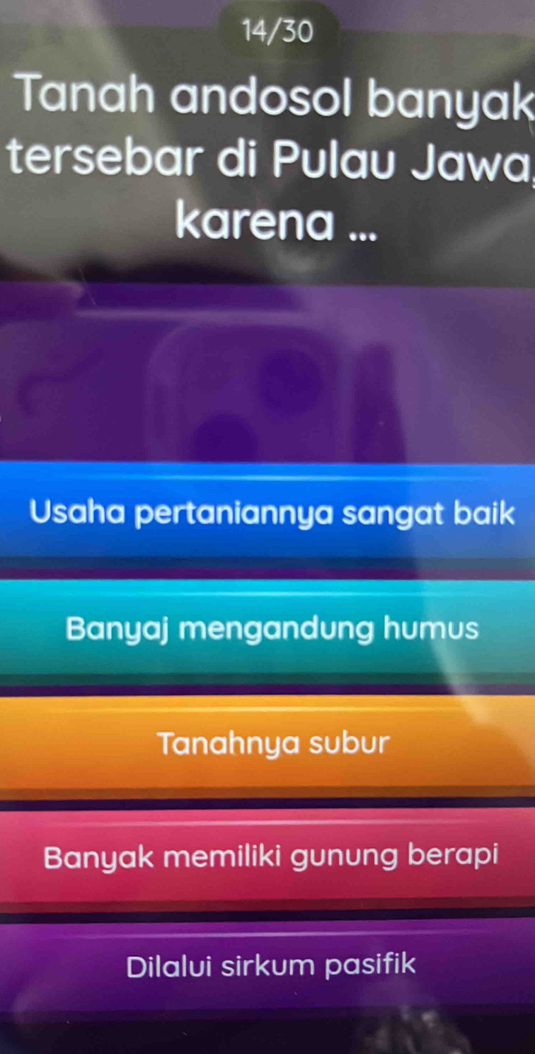 14/30
Tanah andosol banyak
tersebar di Pulau Jawa
karena ...
Usaha pertaniannya sangat baik
Banyaj mengandung humus
Tanahnya subur
Banyak memiliki gunung berapi
Dilalui sirkum pasifik