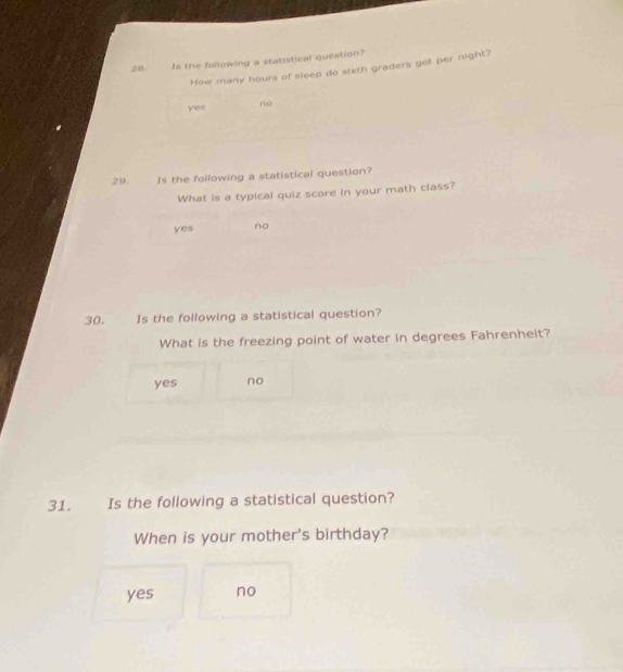 Is the following a statistical question?
How many hours of sleep do sixth graders get per night?
yes no
29. Is the following a statistical question?
What is a typical quiz score in your math class?
yes no
30. Is the following a statistical question?
What is the freezing point of water in degrees Fahrenheit?
yes no
31. Is the following a statistical question?
When is your mother's birthday?
yes no