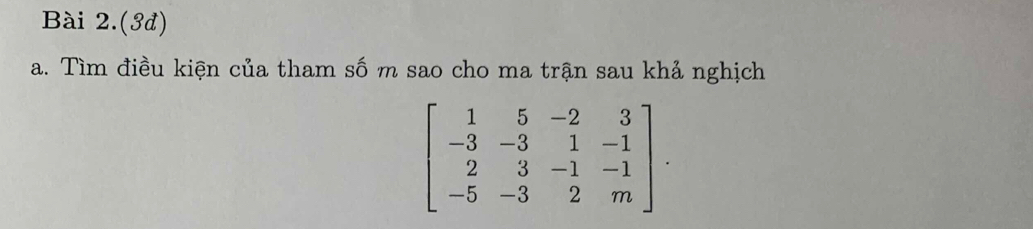 Bài 2.(3đ) 
a. Tìm điều kiện của tham số m sao cho ma trận sau khả nghịch
beginbmatrix 1&5&-2&3 -3&-3&1&-1 2&3&-1&-1 -5&-3&2&mendbmatrix.