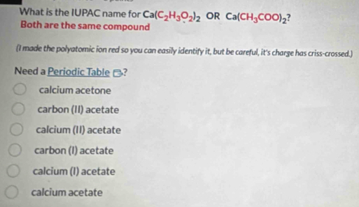 What is the IUPAC name for Ca(C_2H_3O_2)_2 OR Ca(CH_3COO)_2 7
Both are the same compound
(I made the polyatomic ion red so you can easily identify it, but be careful, it's charge has criss-crossed.)
Need a Periodic Table -?
calcium acetone
carbon (II) acetate
calcium (II) acetate
carbon (I) acetate
calcium (I) acetate
calcium acetate