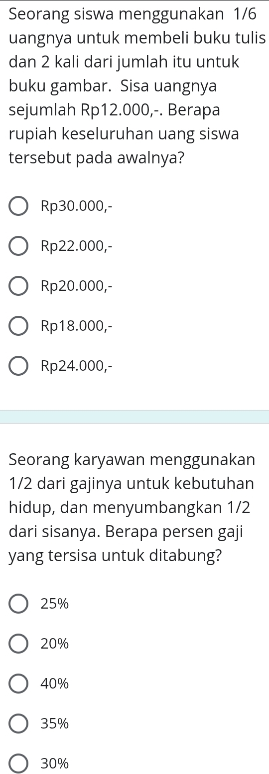 Seorang siswa menggunakan 1/6
uangnya untuk membeli buku tulis
dan 2 kali dari jumlah itu untuk
buku gambar. Sisa uangnya
sejumlah Rp12.000,-. Berapa
rupiah keseluruhan uang siswa
tersebut pada awalnya?
Rp30.000,-
Rp22.000,-
Rp20.000,-
Rp18.000,-
Rp24.000,-
Seorang karyawan menggunakan
1/2 dari gajinya untuk kebutuhan
hidup, dan menyumbangkan 1/2
dari sisanya. Berapa persen gaji
yang tersisa untuk ditabung?
25%
20%
40%
35%
30%