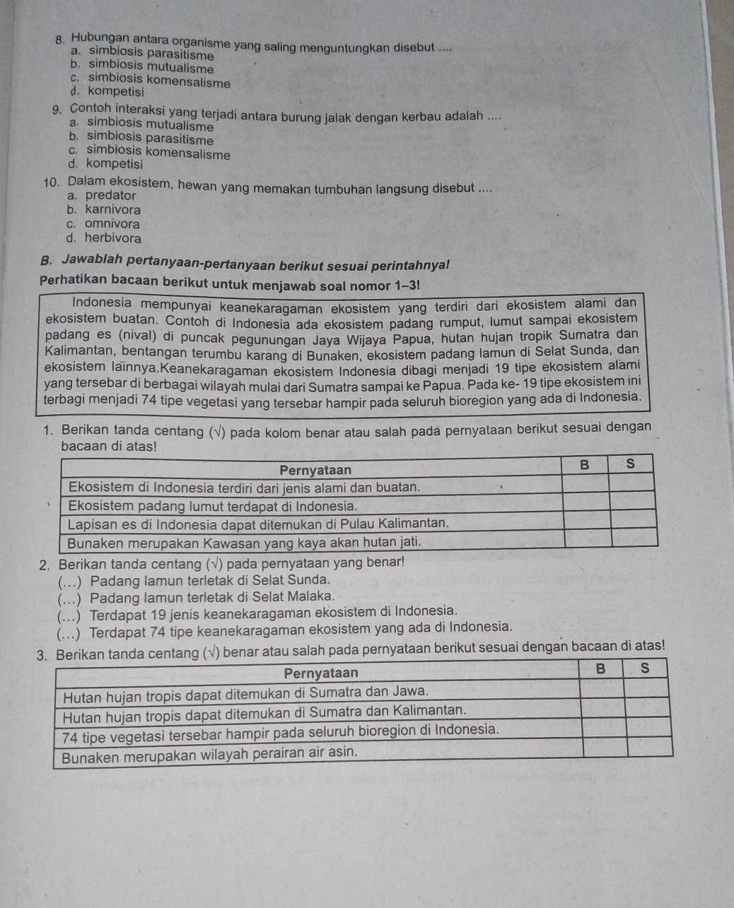 Hubungan antara organisme yang saling menguntungkan disebut ....
a. simbiosis parasitisme
b. simbiosis mutualisme
c. simbiosis komensalisme
d. kompetisi
9. Contoh interaksi yang terjadi antara burung jalak dengan kerbau adalah ....
a. simbiosis mutualisme
b. simbiosis parasitisme
c. simbiosis komensalisme
d. kompetisi
10. Dalam ekosistem, hewan yang memakan tumbuhan langsung disebut ....
a. predator
b. karnivora
c. omnivora
d. herbivora
B. Jawablah pertanyaan-pertanyaan berikut sesuai perintahnya!
Perhatikan bacaan berikut untuk menjawab soal nomor 1-3!
Indonesia mempunyai keanekaragaman ekosistem yang terdiri dari ekosistem alami dan
ekosistem buatan. Contoh di Indonesia ada ekosistem padang rumput, lumut sampai ekosistem
padang es (nival) di puncak pegunungan Jaya Wijaya Papua, hutan hujan tropik Sumatra dan
Kalimantan, bentangan terumbu karang di Bunaken, ekosistem padang lamun di Selat Sunda, dan
ekosistem Iaïnnya.Keanekaragaman ekosistem Indonesia dibagi menjadi 19 tipe ekosistem alami
yang tersebar di berbagai wilayah mulai dari Sumatra sampai ke Papua. Pada ke- 19 tipe ekosistem ini
terbagi menjadi 74 tipe vegetasi yang tersebar hampir pada seluruh bioregion yang ada di Indonesia.
1. Berikan tanda centang (√) pada kolom benar atau salah padá pernyataan berikut sesuai dengan
2. Berikan tanda centang (√) pada pernyataan yang benar!
(...) Padang lamun terletak di Selat Sunda.
(..) Padang lamun terletak di Selat Malaka.
(...) Terdapat 19 jenis keanekaragaman ekosistem di Indonesia.
(...) Terdapat 74 tipe keanekaragaman ekosistem yang ada di Indonesia.
) benar atau salah pada pernyataan berikut sesuai dengan bacaan di atas!