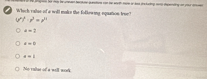 ovemen of the progress bar may be uneven because questions can be worth more or less (including zero) depending on your answer 
Which value of a will make the following equation true?
(p^a)^4· p^3=p^(11)
a=2
a=0
a=1
No value of a will work