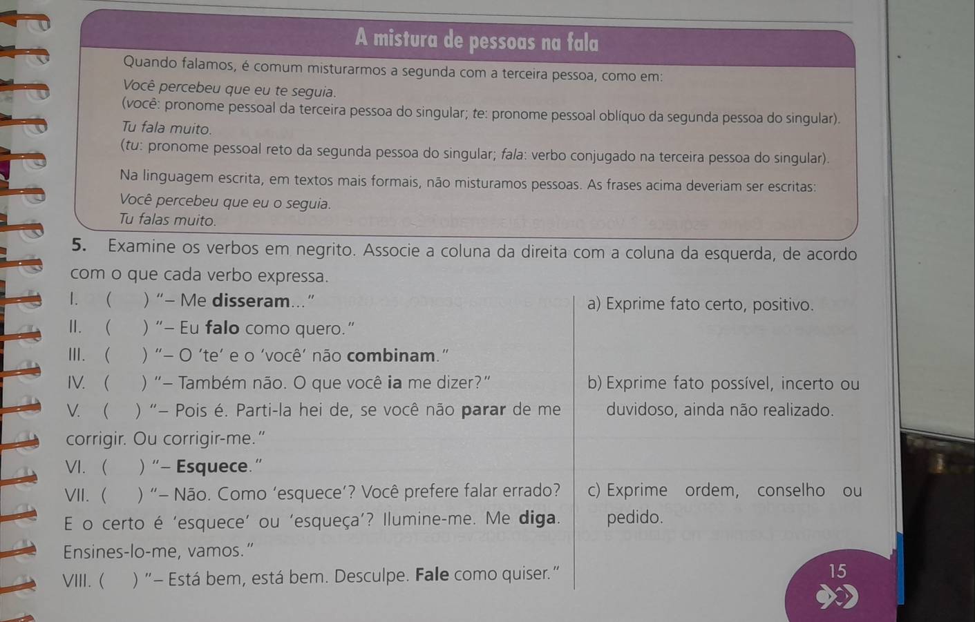 A mistura de pessoas na fala
Quando falamos, é comum misturarmos a segunda com a terceira pessoa, como em:
Você percebeu que eu te seguia.
(você: pronome pessoal da terceira pessoa do singular; te: pronome pessoal oblíquo da segunda pessoa do singular).
Tu fala muito.
(tu: pronome pessoal reto da segunda pessoa do singular; fala: verbo conjugado na terceira pessoa do singular).
Na linguagem escrita, em textos mais formais, não misturamos pessoas. As frases acima deveriam ser escritas:
Você percebeu que eu o seguia.
Tu falas muito.
5. Examine os verbos em negrito. Associe a coluna da direita com a coluna da esquerda, de acordo
com o que cada verbo expressa.
1. ( )“- Me disseram...” a) Exprime fato certo, positivo.
lI. ( )“- Eu falo como quero.”
III. ( ) “- O ‘te’ e o ‘você' não combinam."
IV. ( ) “- Também não. O que você ia me dizer?” b) Exprime fato possível, incerto ou
V. ( ) “− Pois é. Parti-la hei de, se você não parar de me duvidoso, ainda não realizado.
corrigir. Ou corrigir-me."
VI. )“- Esquece.”
VII.  ) “- Não. Como ‘esquece’? Você prefere falar errado? c) Exprime ordem, conselho ou
E o certo é 'esquece' ou 'esqueça’? Ilumine-me. Me diga. pedido.
Ensines-lo-me, vamos.”
VIII. ( ) "- Está bem, está bem. Desculpe. Falle como quiser." 15