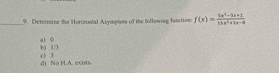 Determine the Horizontal Asymptote of the following function: f(x)= (5x^2-3x+2)/15x^2+2x-8 
a) 0
b) 1/3
c) 3
d) No H.A. exists.