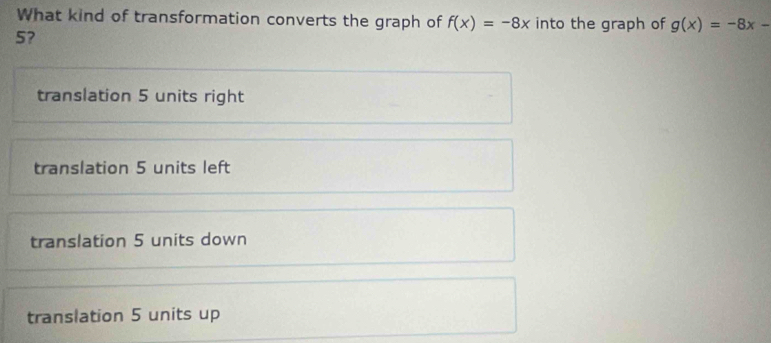 What kind of transformation converts the graph of f(x)=-8x into the graph of g(x)=-8x-
5?
translation 5 units right
translation 5 units left
translation 5 units down
translation 5 units up