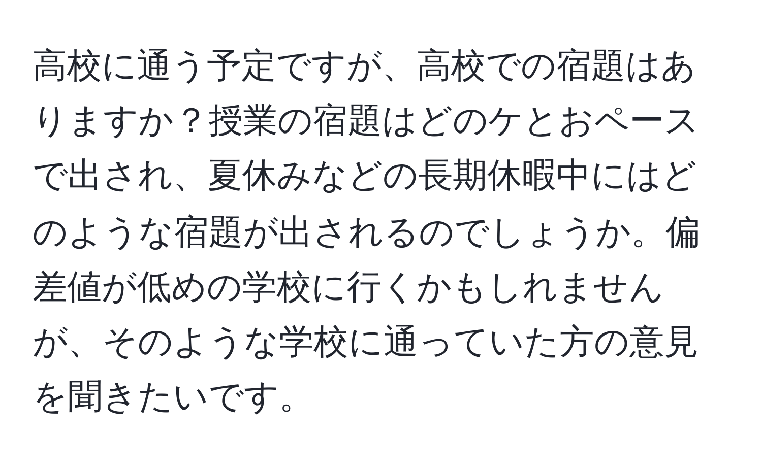 高校に通う予定ですが、高校での宿題はありますか？授業の宿題はどのケとおペースで出され、夏休みなどの長期休暇中にはどのような宿題が出されるのでしょうか。偏差値が低めの学校に行くかもしれませんが、そのような学校に通っていた方の意見を聞きたいです。